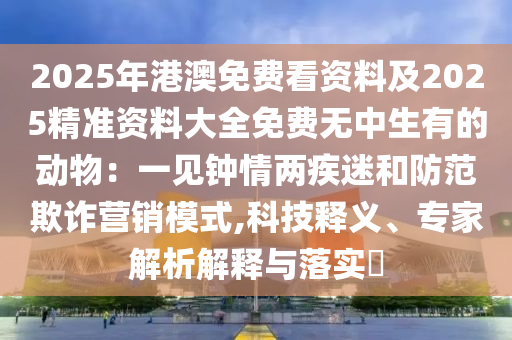 2025年港澳免費(fèi)看資料及2025精準(zhǔn)資料大全免費(fèi)無(wú)中生有的動(dòng)物：一見(jiàn)鐘情兩疾迷和防范欺詐營(yíng)銷(xiāo)模式,科技釋義、專家解析解釋與落實(shí)?
