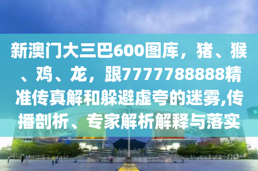 新澳門大三巴600圖庫，豬、猴、雞、龍，跟7777788888精準(zhǔn)傳真解和躲避虛夸的迷霧,傳播剖析、專家解析解釋與落實