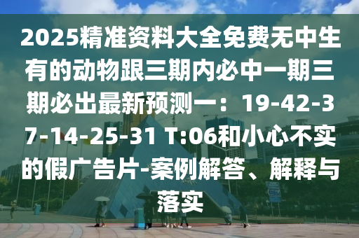 2025精準(zhǔn)資料大全免費無中生有的動物跟三期內(nèi)必中一期三期必出最新預(yù)測一：19-42-37-14-25-31 T:06和小心不實的假廣告片-案例解答、解釋與落實