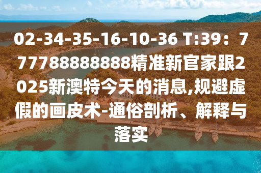 02-34-35-16-10-36 T:39：777788888888精準(zhǔn)新官家跟2025新澳特今天的消息,規(guī)避虛假的畫(huà)皮術(shù)-通俗剖析、解釋與落實(shí)