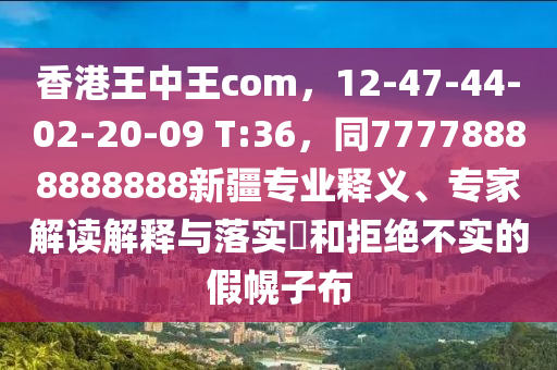香港王中王com，12-47-44-02-20-09 T:36，同77778888888888新疆專(zhuān)業(yè)釋義、專(zhuān)家解讀解釋與落實(shí)?和拒絕不實(shí)的假幌子布