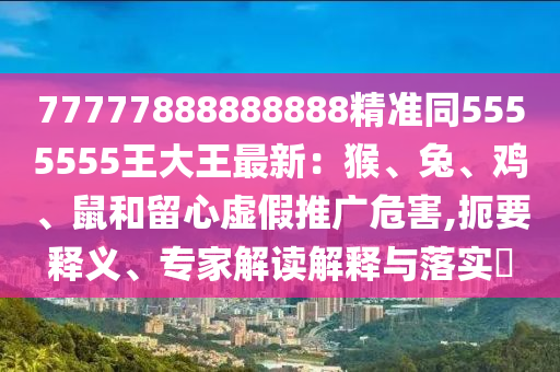 77777888888888精準同5555555王大王最新：猴、兔、雞、鼠和留心虛假推廣危害,扼要釋義、專家解讀解釋與落實?