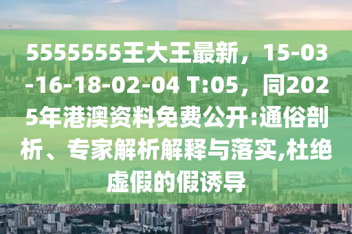 5555555王大王最新，15-03-16-18-02-04 T:05，同2025年港澳資料免費(fèi)公開:通俗剖析、專家解析解釋與落實(shí),杜絕虛假的假誘導(dǎo)
