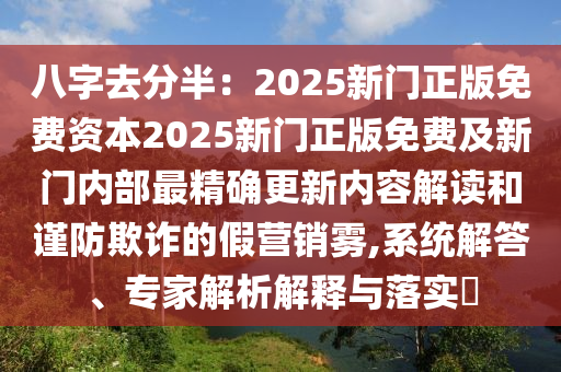 八字去分半：2025新門正版免費(fèi)資本2025新門正版免費(fèi)及新門內(nèi)部最精確更新內(nèi)容解讀和謹(jǐn)防欺詐的假營銷霧,系統(tǒng)解答、專家解析解釋與落實(shí)?
