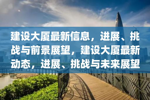 建設(shè)大廈最新信息，進(jìn)展、挑戰(zhàn)與前景展望，建設(shè)大廈最新動(dòng)態(tài)，進(jìn)展、挑戰(zhàn)與未來(lái)展望