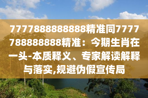 7777888888888精準(zhǔn)同7777788888888精準(zhǔn)：今期生肖在一頭-本質(zhì)釋義、專家解讀解釋與落實(shí),規(guī)避偽假宣傳局