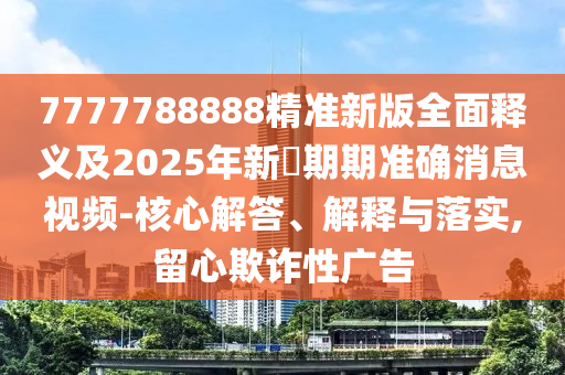 7777788888精準(zhǔn)新版全面釋義及2025年新奧期期準(zhǔn)確消息視頻-核心解答、解釋與落實,留心欺詐性廣告