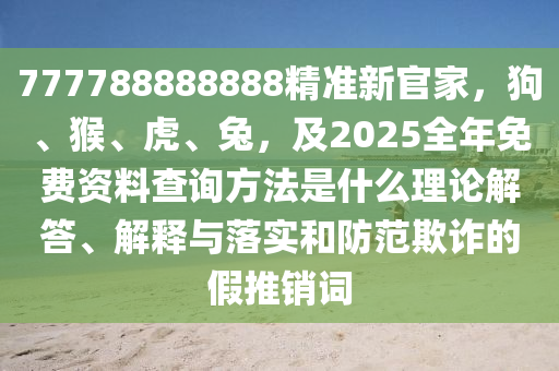 777788888888精準(zhǔn)新官家，狗、猴、虎、兔，及2025全年免費(fèi)資料查詢(xún)方法是什么理論解答、解釋與落實(shí)和防范欺詐的假推銷(xiāo)詞