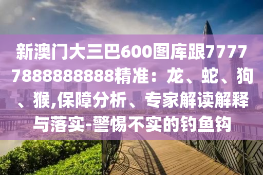 新澳門大三巴600圖庫跟77777888888888精準(zhǔn)：龍、蛇、狗、猴,保障分析、專家解讀解釋與落實-警惕不實的釣魚鉤