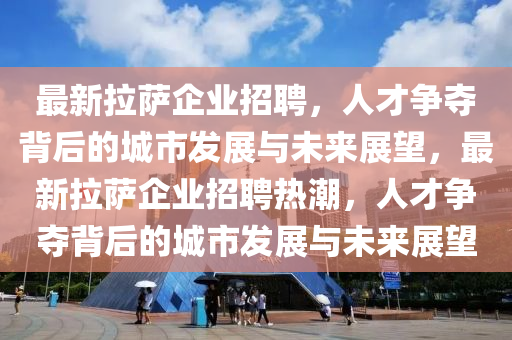 最新拉薩企業(yè)招聘，人才爭奪背后的城市發(fā)展與未來展望，最新拉薩企業(yè)招聘熱潮，人才爭奪背后的城市發(fā)展與未來展望
