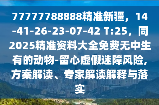77777788888精準(zhǔn)新疆，14-41-26-23-07-42 T:25，同2025精準(zhǔn)資料大全免費(fèi)無中生有的動物-留心虛假迷障風(fēng)險,方案解讀、專家解讀解釋與落實