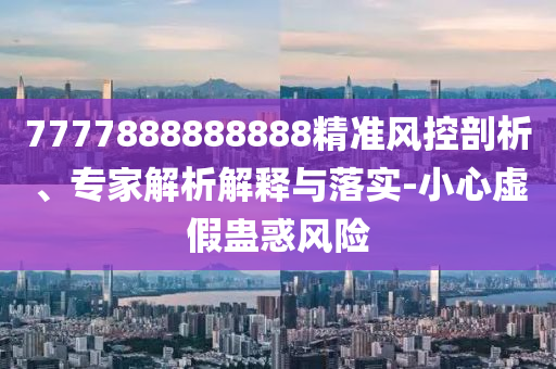 7777888888888精準(zhǔn)風(fēng)控剖析、專家解析解釋與落實(shí)-小心虛假蠱惑風(fēng)險(xiǎn)