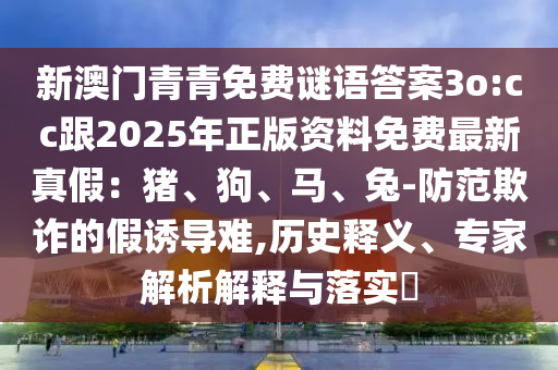 新澳門青青免費(fèi)謎語答案3o:cc跟2025年正版資料免費(fèi)最新真假：豬、狗、馬、兔-防范欺詐的假誘導(dǎo)難,歷史釋義、專家解析解釋與落實?