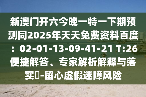 新澳門開六今晚一特一下期預(yù)測同2025年天天免費(fèi)資料百度：02-01-13-09-41-21 T:26便捷解答、專家解析解釋與落實?-留心虛假迷障風(fēng)險