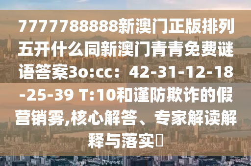7777788888新澳門正版排列五開什么同新澳門青青免費(fèi)謎語答案3o:cc：42-31-12-18-25-39 T:10和謹(jǐn)防欺詐的假營銷霧,核心解答、專家解讀解釋與落實(shí)?