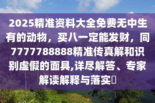 2025精準資料大全免費無中生有的動物，買八一定能發(fā)財，同7777788888精準傳真解和識別虛假的面具,詳盡解答、專家解讀解釋與落實?