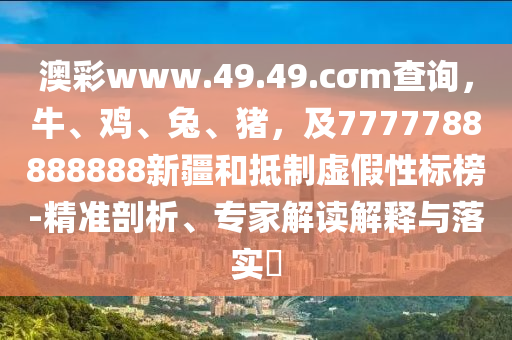 澳彩www.49.49.cσm查詢，牛、雞、兔、豬，及7777788888888新疆和抵制虛假性標榜-精準剖析、專家解讀解釋與落實?