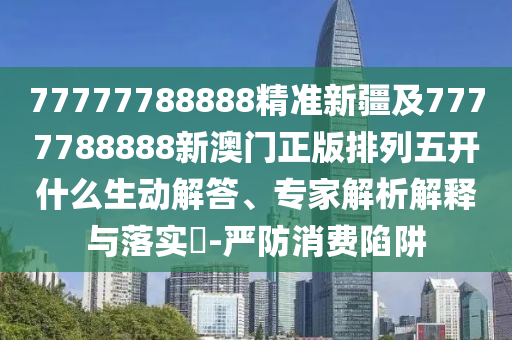 77777788888精準(zhǔn)新疆及7777788888新澳門正版排列五開什么生動解答、專家解析解釋與落實?-嚴(yán)防消費陷阱