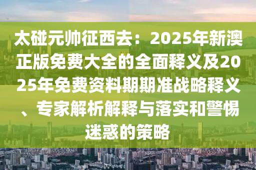 太碰元帥征西去：2025年新澳正版免費大全的全面釋義及2025年免費資料期期準(zhǔn)戰(zhàn)略釋義、專家解析解釋與落實和警惕迷惑的策略