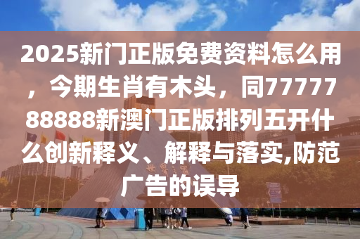 2025新門正版免費(fèi)資料怎么用，今期生肖有木頭，同7777788888新澳門正版排列五開什么創(chuàng)新釋義、解釋與落實(shí),防范廣告的誤導(dǎo)