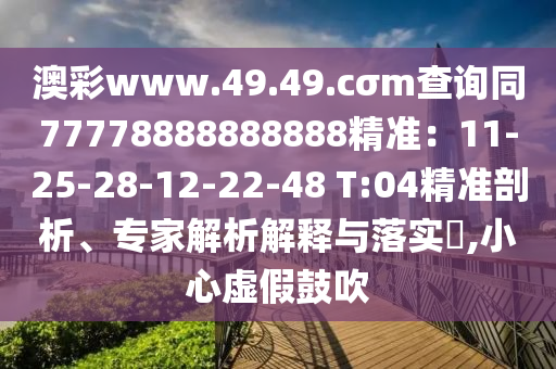 澳彩www.49.49.cσm查詢(xún)同77778888888888精準(zhǔn)：11-25-28-12-22-48 T:04精準(zhǔn)剖析、專(zhuān)家解析解釋與落實(shí)?,小心虛假鼓吹