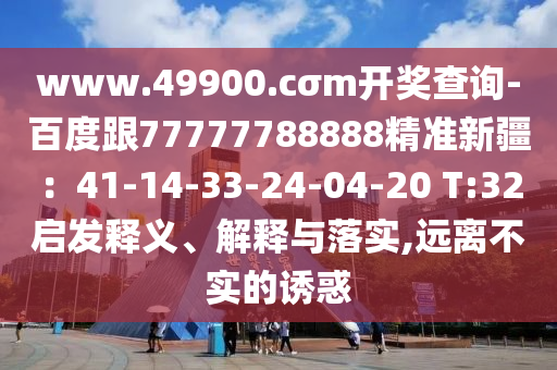 www.49900.cσm開獎(jiǎng)查詢-百度跟77777788888精準(zhǔn)新疆：41-14-33-24-04-20 T:32啟發(fā)釋義、解釋與落實(shí),遠(yuǎn)離不實(shí)的誘惑