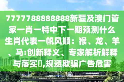 7777788888888新疆及澳門(mén)管家一肖一特中下一期預(yù)測(cè)什么生肖代表一帆風(fēng)順：猴、龍、羊、馬:創(chuàng)新釋義、專(zhuān)家解析解釋與落實(shí)?,規(guī)避欺騙廣告危害