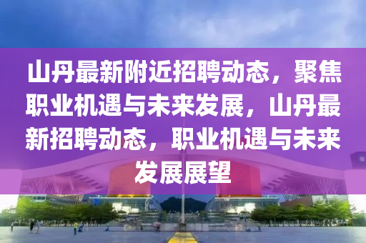 山丹最新附近招聘動態(tài)，聚焦職業(yè)機(jī)遇與未來發(fā)展，山丹最新招聘動態(tài)，職業(yè)機(jī)遇與未來發(fā)展展望