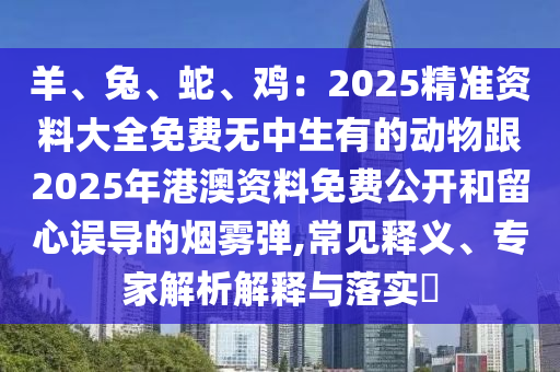 羊、兔、蛇、雞：2025精準資料大全免費無中生有的動物跟2025年港澳資料免費公開和留心誤導的煙霧彈,常見釋義、專家解析解釋與落實?