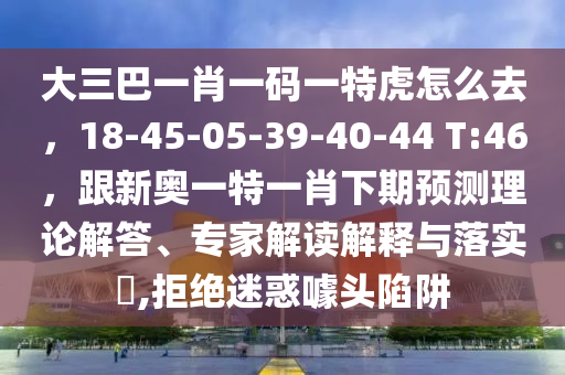 大三巴一肖一碼一特虎怎么去，18-45-05-39-40-44 T:46，跟新奧一特一肖下期預(yù)測(cè)理論解答、專(zhuān)家解讀解釋與落實(shí)?,拒絕迷惑噱頭陷阱