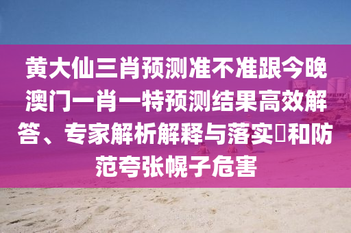黃大仙三肖預(yù)測準(zhǔn)不準(zhǔn)跟今晚澳門一肖一特預(yù)測結(jié)果高效解答、專家解析解釋與落實(shí)?和防范夸張幌子危害