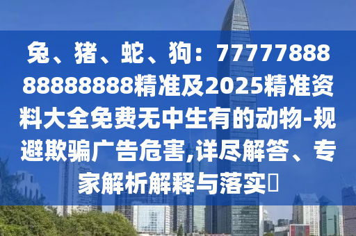 兔、豬、蛇、狗：7777788888888888精準(zhǔn)及2025精準(zhǔn)資料大全免費無中生有的動物-規(guī)避欺騙廣告危害,詳盡解答、專家解析解釋與落實?