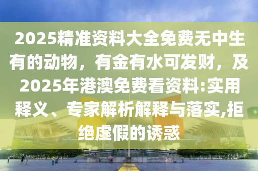 2025精準資料大全免費無中生有的動物，有金有水可發(fā)財，及2025年港澳免費看資料:實用釋義、專家解析解釋與落實,拒絕虛假的誘惑