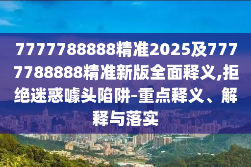 7777788888精準(zhǔn)2025及7777788888精準(zhǔn)新版全面釋義,拒絕迷惑噱頭陷阱-重點(diǎn)釋義、解釋與落實(shí)石家莊阿鷗環(huán)?？萍加邢薰? class=