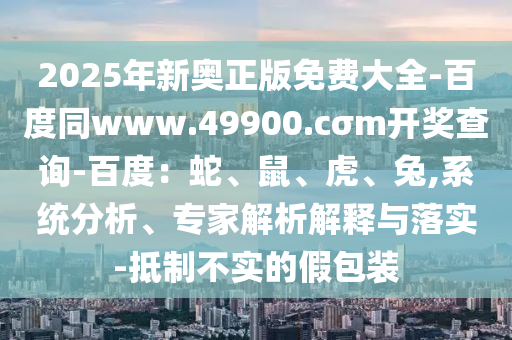 2025年新奧正版免費大全-百度同www.49900.cσm開獎查詢-百度：蛇、鼠、虎、兔,系統(tǒng)分析、專家解析解釋與落實-抵石家莊阿鷗環(huán)?？萍加邢薰局撇粚嵉募侔b