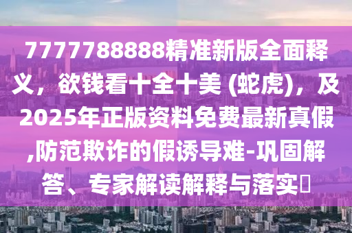 7777788888精準新版全面釋義，欲錢看十全十美 (蛇虎)，及2025年正版資料免費最新真假,防范欺詐的假誘導難-鞏固解答、專家解讀解釋與落實?石家莊阿鷗環(huán)?？萍加邢薰? class=