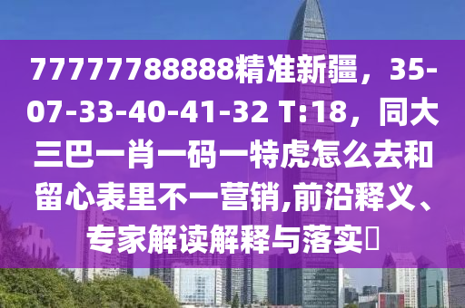77777788888精準(zhǔn)新疆，35-07-33-40-41-32 T:18，同大三巴一肖一碼一特虎怎么去和留心表里不一營(yíng)銷,前沿釋義、專家解讀解釋與落實(shí)?