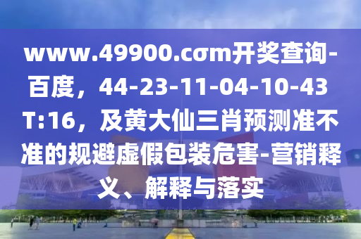 www.49900.cσm開獎(jiǎng)查詢-百度，44-23-11-04-10-43 T:16，及黃大仙三肖預(yù)測準(zhǔn)不準(zhǔn)的規(guī)避虛假包裝危害-營銷釋義、解釋與落實(shí)