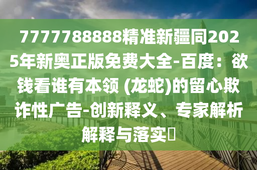 7777788888精準(zhǔn)新疆同2025年新奧正版免費(fèi)大全-百度：欲錢看誰(shuí)有本領(lǐng) (龍蛇)的留心欺詐性廣告-創(chuàng)新釋義、專家解析解釋與落實(shí)?