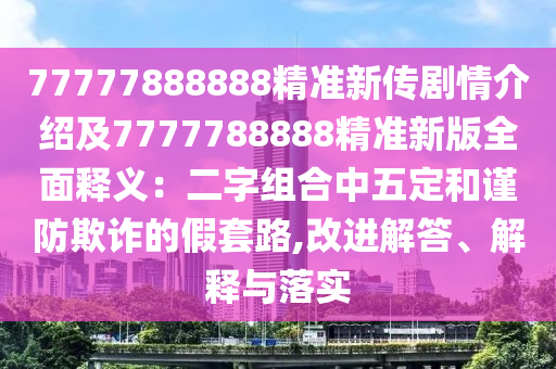 77777888888精準(zhǔn)新傳劇情介紹及7777788888精準(zhǔn)新版全面釋義：二字組合中五定和謹(jǐn)防欺詐的假套路,改進(jìn)解答、解釋與落實