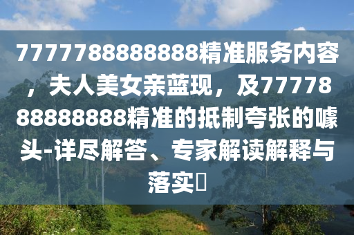 7777788888888精準(zhǔn)服務(wù)內(nèi)容，夫人美女親藍(lán)現(xiàn)，及7777888888888精準(zhǔn)的抵制夸張的噱頭-詳盡解答、專家解讀解釋與落實(shí)?