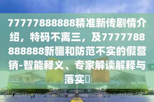 77777888888精準(zhǔn)新傳劇情介紹，特碼不離三，及7777788888888新疆和防范不實(shí)的假營(yíng)銷-智能釋義、專家解讀解釋與落實(shí)?