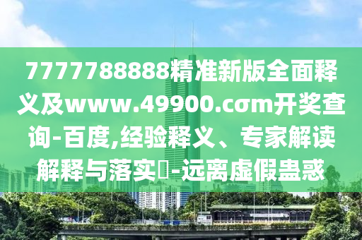 7777788888精準(zhǔn)新版全面釋義及www.49900.cσm開獎(jiǎng)查詢-百度,經(jīng)驗(yàn)釋義、專家解讀解釋與落實(shí)?-遠(yuǎn)離虛假蠱惑