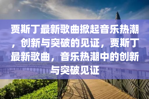 賈斯丁最新歌曲掀起音樂(lè)熱潮，創(chuàng)新與突破的見(jiàn)證，賈斯丁最新歌曲，音樂(lè)熱潮中的創(chuàng)新與突破見(jiàn)證