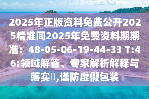 2025年正版資料免費(fèi)公開2025精準(zhǔn)同2025年免費(fèi)資料期期準(zhǔn)：48-05-06-19-44-33 T:46:領(lǐng)域解答、專家解析解釋與落實(shí)?,謹(jǐn)防虛假包裝