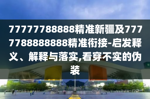 77777788888精準(zhǔn)新疆及7777788888888精準(zhǔn)銜接-啟發(fā)釋義、解釋與落實,看穿不實的偽裝