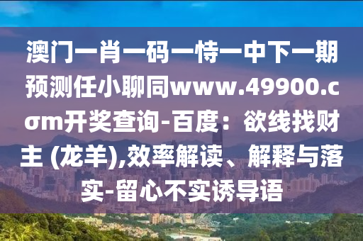 澳門一肖一碼一恃一中下一期預(yù)測(cè)任小聊同www.49900.cσm開獎(jiǎng)查詢-百度：欲線找財(cái)主 (龍羊),效率解讀、解釋與落實(shí)-留心不實(shí)誘導(dǎo)語