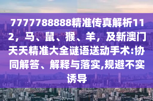 7777788888精準(zhǔn)傳真解析112，馬、鼠、猴、羊，及新澳門天天精準(zhǔn)大全謎語送動(dòng)手術(shù):協(xié)同解答、解釋與落實(shí),規(guī)避不實(shí)誘導(dǎo)