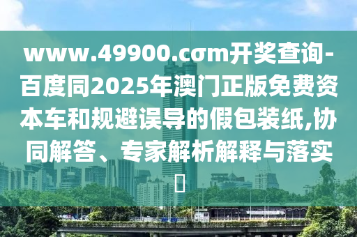www.49900.cσm開獎(jiǎng)查詢-百度同2025年澳門正版免費(fèi)資本車和規(guī)避誤導(dǎo)的假包裝紙,協(xié)同解答、專家解析解釋與落實(shí)?
