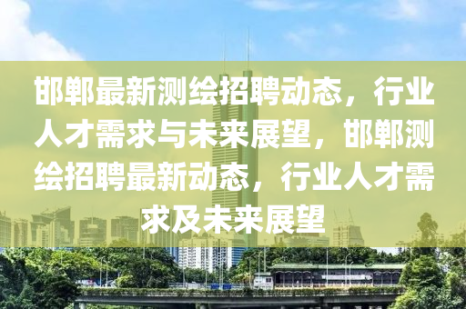 邯鄲最新測繪招聘動態(tài)，行業(yè)人才需求與未來展望，邯鄲測繪招聘最新動態(tài)，行業(yè)人才需求及未來展望